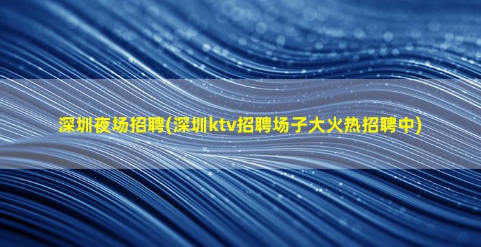 深圳夜场招聘(深圳ktv招聘场子大火热招聘中)